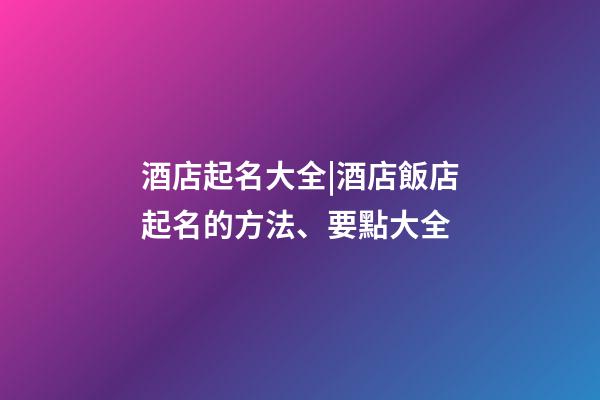 酒店起名大全|酒店飯店起名的方法、要點大全